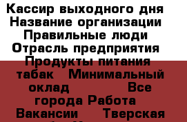 Кассир выходного дня › Название организации ­ Правильные люди › Отрасль предприятия ­ Продукты питания, табак › Минимальный оклад ­ 30 000 - Все города Работа » Вакансии   . Тверская обл.,Удомля г.